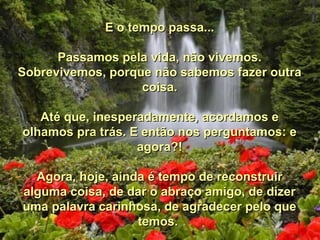 E o tempo passa...E o tempo passa...
Passamos pela vida, não vivemos.Passamos pela vida, não vivemos.
Sobrevivemos, porque não sabemos fazer outraSobrevivemos, porque não sabemos fazer outra
coisa.coisa.
Até que, inesperadamente, acordamos eAté que, inesperadamente, acordamos e
olhamos pra trás. E então nos perguntamos: eolhamos pra trás. E então nos perguntamos: e
agora?!agora?!
Agora, hoje, ainda é tempo de reconstruirAgora, hoje, ainda é tempo de reconstruir
alguma coisa, de dar o abraço amigo, de dizeralguma coisa, de dar o abraço amigo, de dizer
uma palavra carinhosa, de agradecer pelo queuma palavra carinhosa, de agradecer pelo que
temos.temos.
 