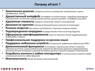 Почему eFront ?
• Законченное решение (создание контента, размещение, коммуникация, оценка,
    сертификации, анализ)
• Дружественный интерфейс (интерфейс на основе иконок, подробные руководства
    пользователей, контекстная помощь внутри системы, ручная настройка интерфейса под себя!)
•   Адекватная стоимость (исходя из количества “живых” пользователей)
•   Доказано на практике (обширная база довольных клиентов по всему миру)
•   Реально открытая (все версии поставляются с открытым исходным кодом)
•   Подтвержденная наградами (награды Brandon-Hall и eLearning magazine)
•   Официально сертифицированная (одна из немногих систем поддерживающих
    SCORM 2004 4th edition)
• Профессиональная поддержка на русском языке
• Поддержка мобильных устройств (специальные графические шаблоны для IPAD )
• Дополнительный функционал (интеграция с социальными сетями, генератор
    собственных отчетов, оценка компетенций, управление обучением удаленных подразделений и
    филиалов, API для интеграции с другими системами, десятки сторонних модулей и приложений)
• Разработка контента в любом конструкторе (в систему можно загрузить любой
    электронный контент в любом формате)
• Многоязычность (более 30 языков, включая русский)
 