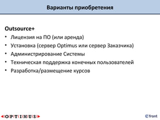 Варианты приобретения


Outsource+
•   Лицензия на ПО (или аренда)
•   Установка (сервер Optimus или сервер Заказчика)
•   Администрирование Системы
•   Техническая поддержка конечных пользователей
•   Разработка/размещение курсов
 