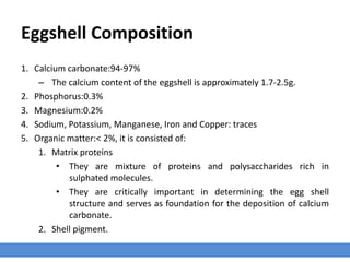 Eggshell Composition
1. Calcium carbonate:94-97%
– The calcium content of the eggshell is approximately 1.7-2.5g.
2. Phosphorus:0.3%
3. Magnesium:0.2%
4. Sodium, Potassium, Manganese, Iron and Copper: traces
5. Organic matter:< 2%, it is consisted of:
1. Matrix proteins
• They are mixture of proteins and polysaccharides rich in
sulphated molecules.
• They are critically important in determining the egg shell
structure and serves as foundation for the deposition of calcium
carbonate.
2. Shell pigment.
 