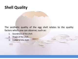 Shell Quality
The aesthetic quality of the egg shell relates to the quality
factors which one can observe; such as:
1. Soundness of the shell.
2. Shape of the shell.
3. Colour of the shell.
 