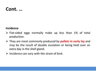 Cont. …
Incidence
 Flat-sided eggs normally make up less than 1% of total
production.
 They are most commonly produced by pullets in early lay and
may be the result of double ovulation or being held over an
extra day in the shell gland.
 Incidence can vary with the strain of bird.
 