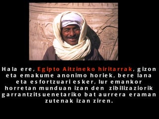 Hala ere,  Egipto Aitzineko hiritarrak , gizon eta emakume anonimo horiek, bere lana eta esfortzuari esker, lur emankor horretan munduan izan den  zibilizaziorik garrantzitsuenetariko bat aurrera eraman zutenak izan ziren. 