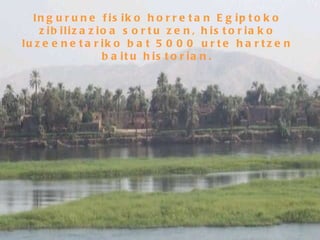 Ingurune fisiko horretan Egiptoko zibilizazioa sortu zen, historiako luzeenetariko bat 5000 urte hartzen baitu historian. 