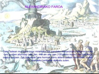 ALEXANDRIAKO FAROA Garai batean munduko zazpi miraritako bat izandako Alexandriako faroa munduko faro guztien aitzindari izan zen. 440 oin altu zen (135 metro inguru) eta hiru zatiz osatua zegoen. Zati bakoitzak bere hormak barru aldera zerbait inklinaturik zituen. XIV. mendeko lurrikarek akabatu zuten. 