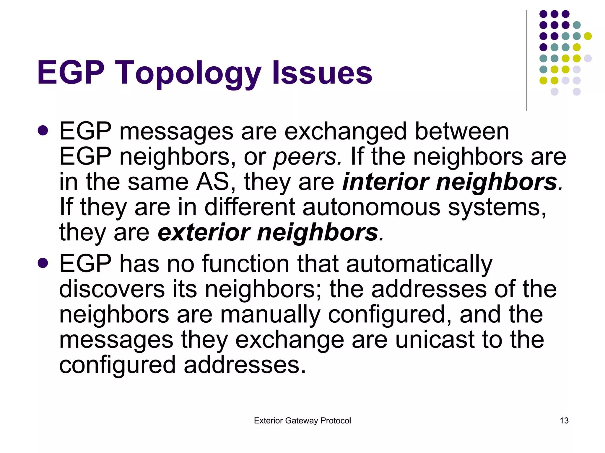 EGP Topology Issues EGP messages are exchanged between EGP neighbors, or  peers.  If the neighbors are in the same AS, they are  interior neighbors .  If they are in different autonomous systems, they are  exterior neighbors . EGP has no function that automatically discovers its neighbors; the addresses of the neighbors are manually configured, and the messages they exchange are unicast to the configured addresses. 