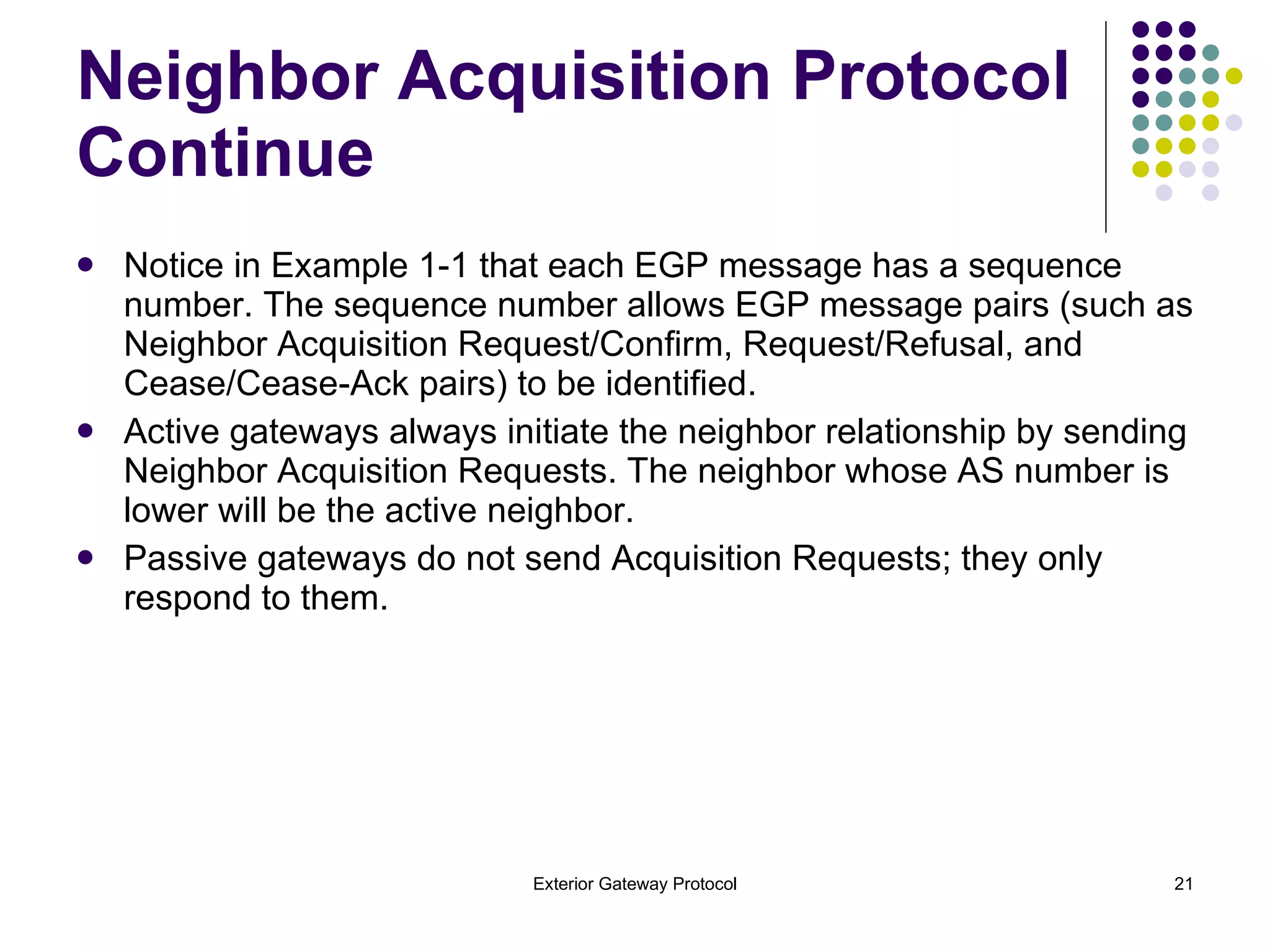 Notice in Example 1-1 that each EGP message has a sequence number. The sequence number allows EGP message pairs (such as Neighbor Acquisition Request/Confirm, Request/Refusal, and Cease/Cease-Ack pairs) to be identified. Active gateways always initiate the neighbor relationship by sending Neighbor Acquisition Requests. The neighbor whose AS number is lower will be the active neighbor. Passive gateways do not send Acquisition Requests; they only respond to them. Neighbor Acquisition Protocol Continue 