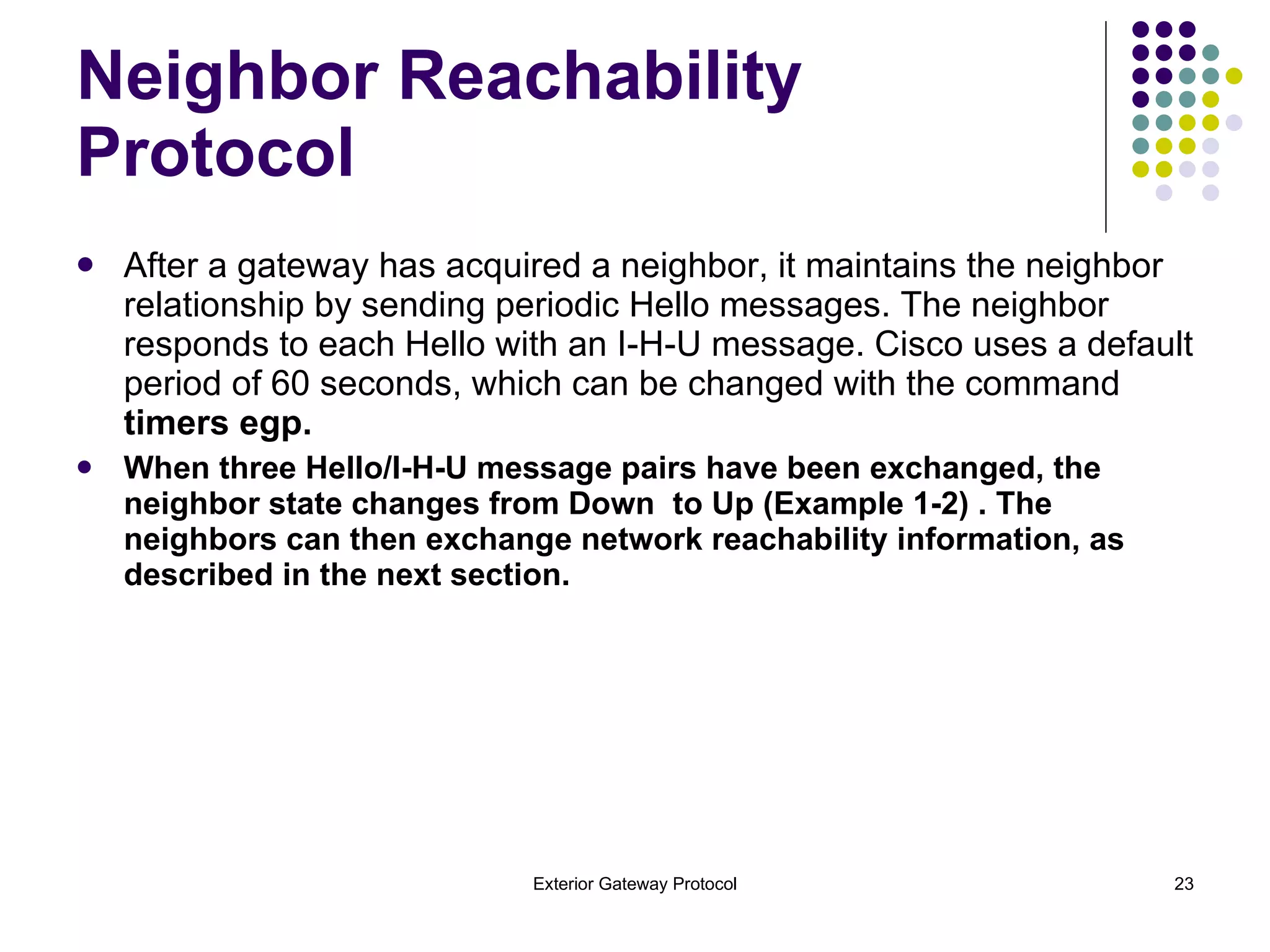 Neighbor Reachability Protocol After a gateway has acquired a neighbor, it maintains the neighbor relationship by sending periodic Hello messages. The neighbor responds to each Hello with an I-H-U message. Cisco uses a default period of 60 seconds, which can be changed with the command  timers egp. When three Hello/I-H-U message pairs have been exchanged, the neighbor state changes from Down  to Up (Example 1-2) . The neighbors can then exchange network reachability information, as  described in the next section. 