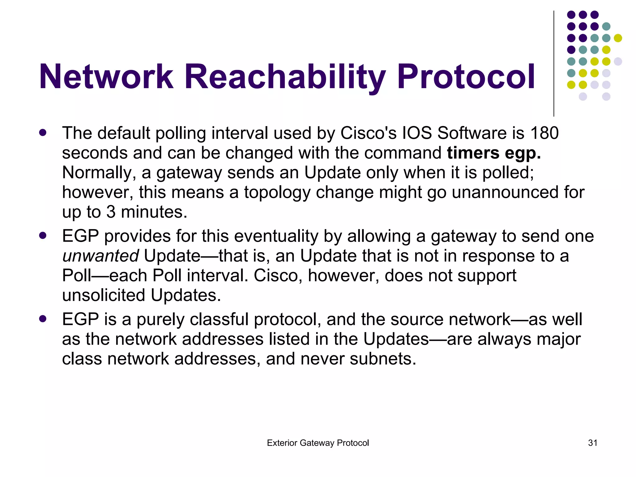 The default polling interval used by Cisco's IOS Software is 180 seconds and can be changed with the command  timers egp.  Normally, a gateway sends an Update only when it is polled; however, this means a topology change might go unannounced for up to 3 minutes.  EGP provides for this eventuality by allowing a gateway to send one  unwanted  Update—that is, an Update that is not in response to a Poll—each Poll interval. Cisco, however, does not support unsolicited Updates. EGP is a purely classful protocol, and the source network—as well as the network addresses listed in the Updates—are always major class network addresses, and never subnets. Network Reachability Protocol 