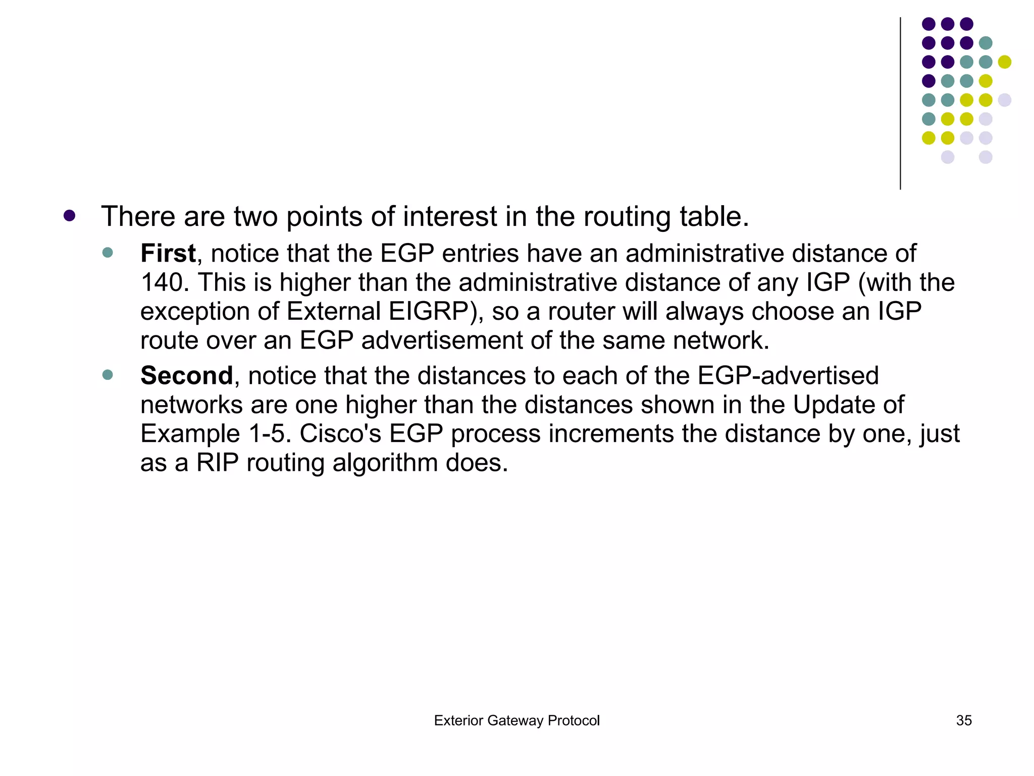 There are two points of interest in the routing table.  First , notice that the EGP entries have an administrative distance of 140. This is higher than the administrative distance of any IGP (with the exception of External EIGRP), so a router will always choose an IGP route over an EGP advertisement of the same network. Second , notice that the distances to each of the EGP-advertised networks are one higher than the distances shown in the Update of Example 1-5. Cisco's EGP process increments the distance by one, just as a RIP routing algorithm does. 