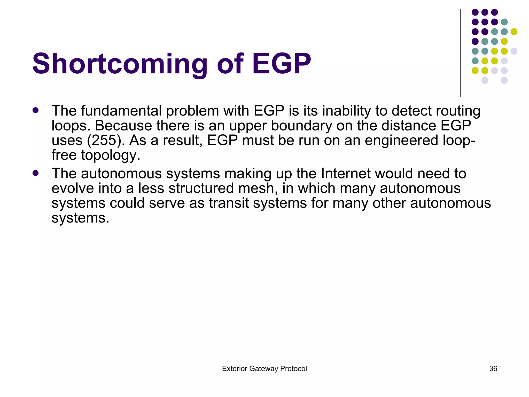 Shortcoming of EGP The fundamental problem with EGP is its inability to detect routing loops. Because there is an upper boundary on the distance EGP uses (255). As a result, EGP must be run on an engineered loop-free topology. The autonomous systems making up the Internet would need to evolve into a less structured mesh, in which many autonomous systems could serve as transit systems for many other autonomous systems. 