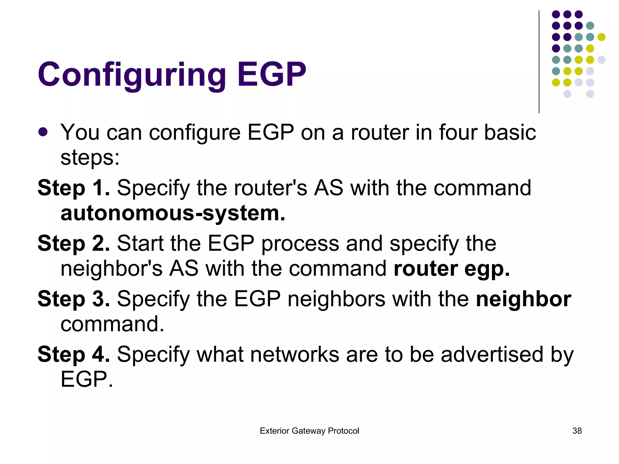 Configuring EGP You can configure EGP on a router in four basic steps: Step 1.  Specify the router's AS with the command  autonomous-system. Step 2.  Start the EGP process and specify the neighbor's AS with the command  router egp. Step 3.  Specify the EGP neighbors with the  neighbor  command. Step 4.  Specify what networks are to be advertised by EGP. 