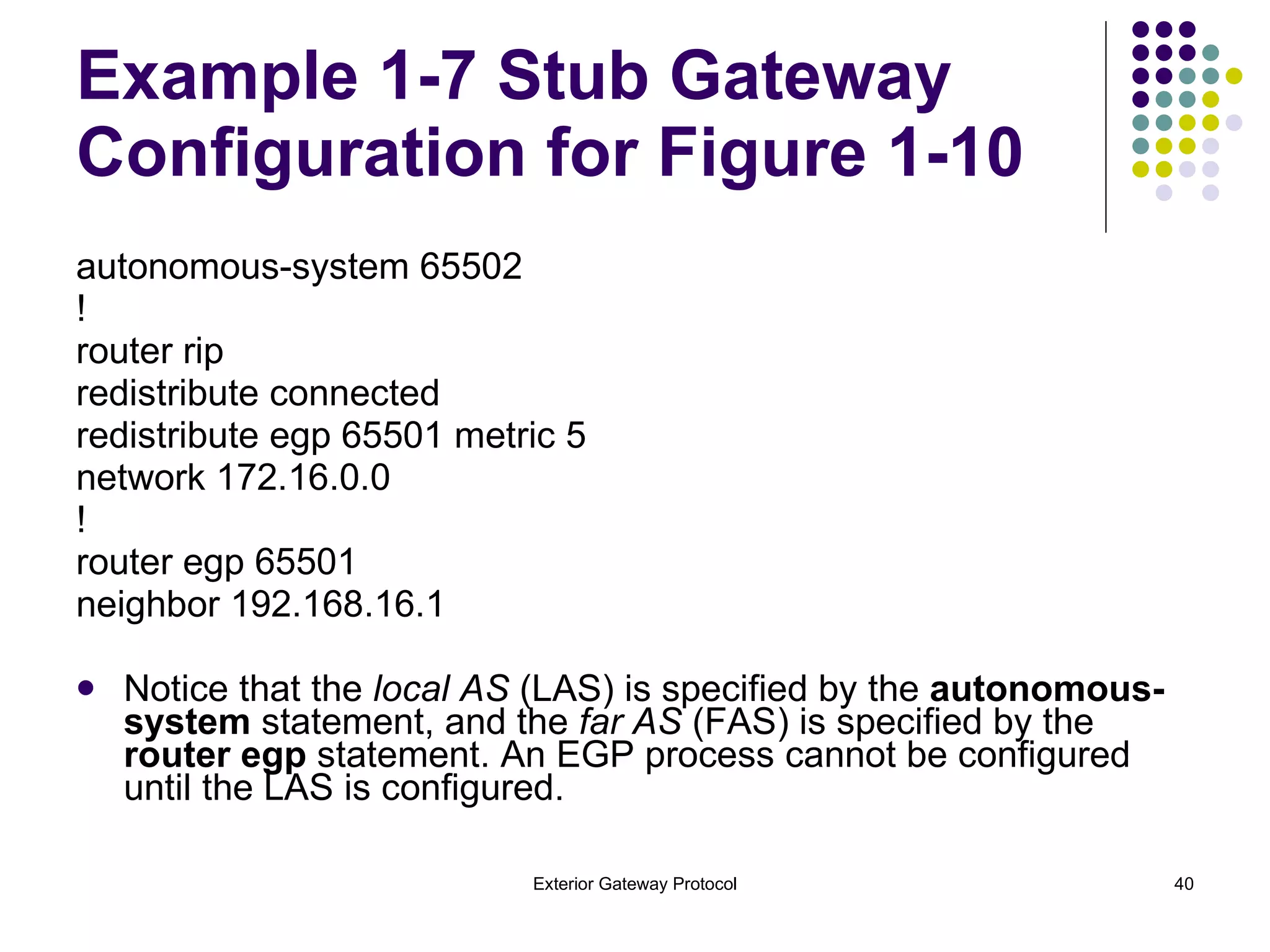 Example 1-7 Stub Gateway Configuration for Figure 1-10 autonomous-system 65502 ! router rip redistribute connected redistribute egp 65501 metric 5 network 172.16.0.0 ! router egp 65501 neighbor 192.168.16.1 Notice that the  local AS  (LAS) is specified by the  autonomous-system  statement, and the  far AS  (FAS) is specified by the  router egp  statement. An EGP process cannot be configured until the LAS is configured. 