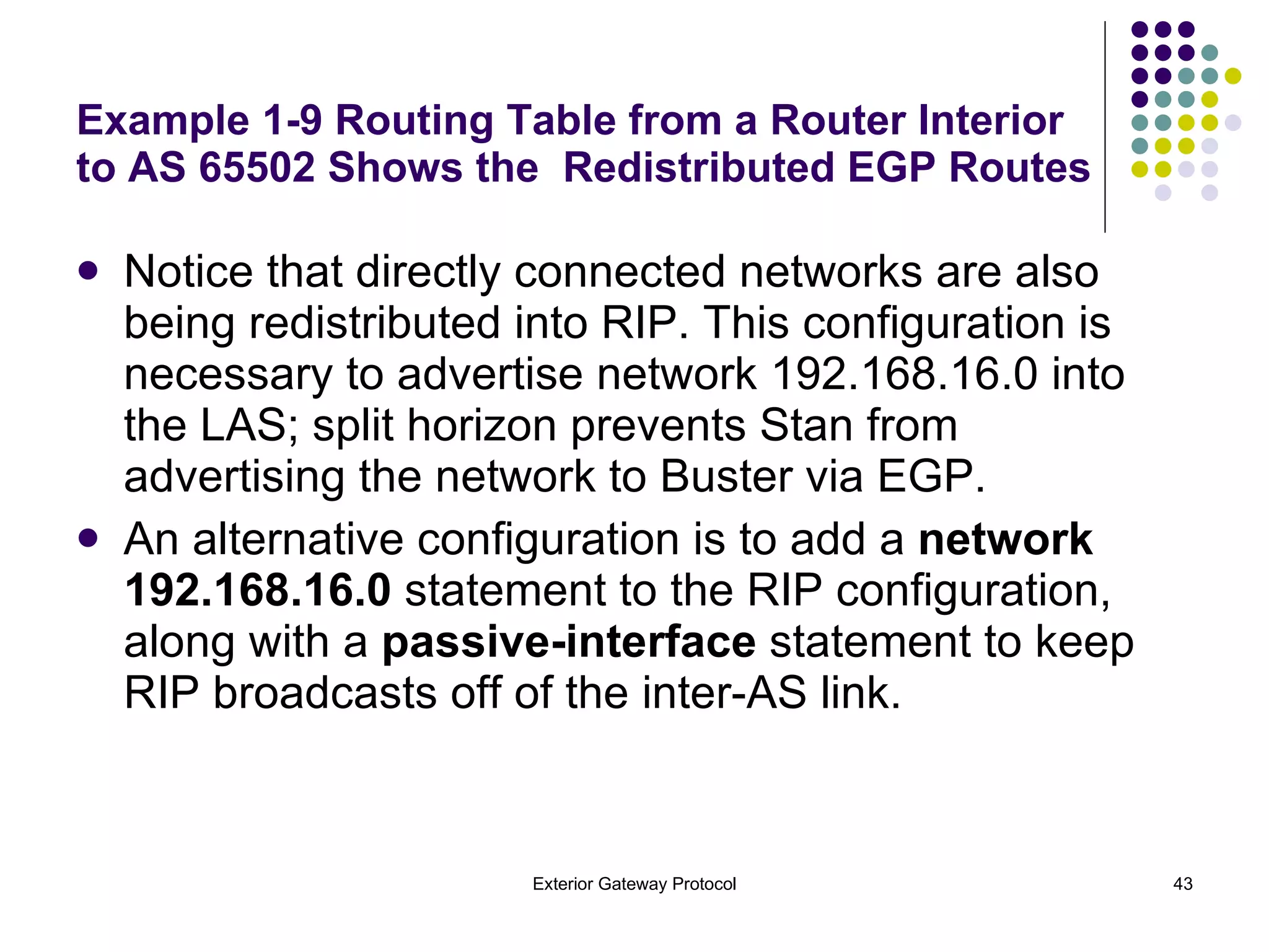 Notice that directly connected networks are also being redistributed into RIP. This configuration is necessary to advertise network 192.168.16.0 into the LAS; split horizon prevents Stan from advertising the network to Buster via EGP.  An alternative configuration is to add a  network 192.168.16.0  statement to the RIP configuration, along with a  passive-interface  statement to keep RIP broadcasts off of the inter-AS link. Example 1-9 Routing Table from a Router Interior to AS 65502 Shows the  Redistributed EGP Routes 