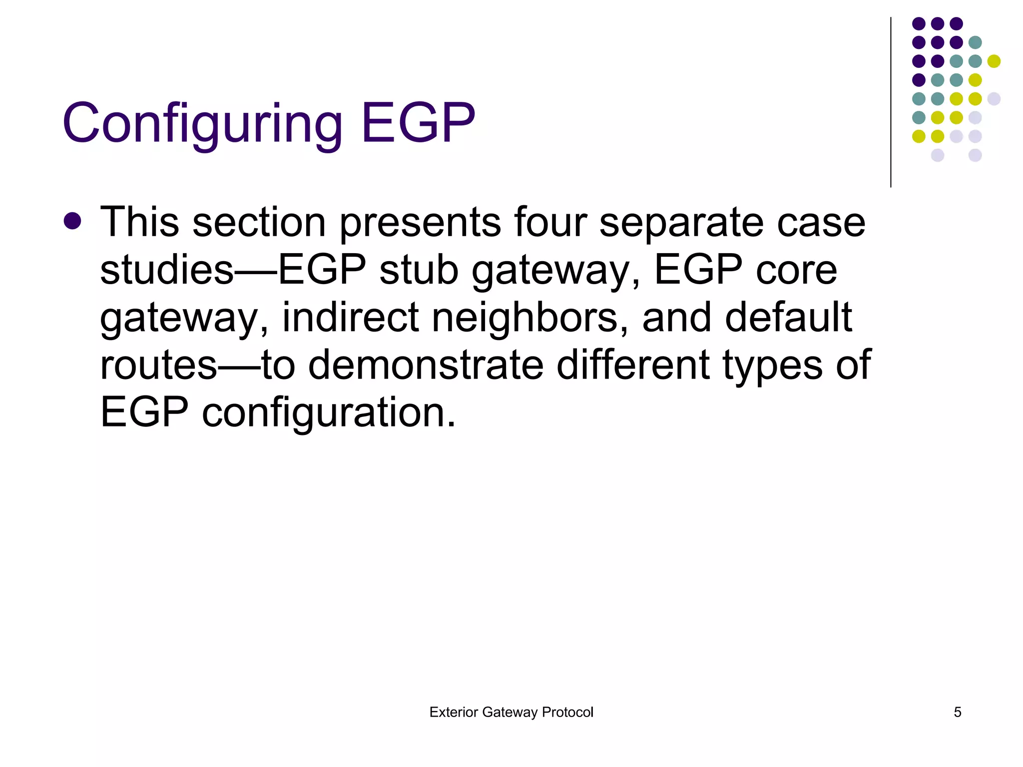 Configuring EGP This section presents four separate case studies—EGP stub gateway, EGP core gateway, indirect neighbors, and default routes—to demonstrate different types of EGP configuration. 