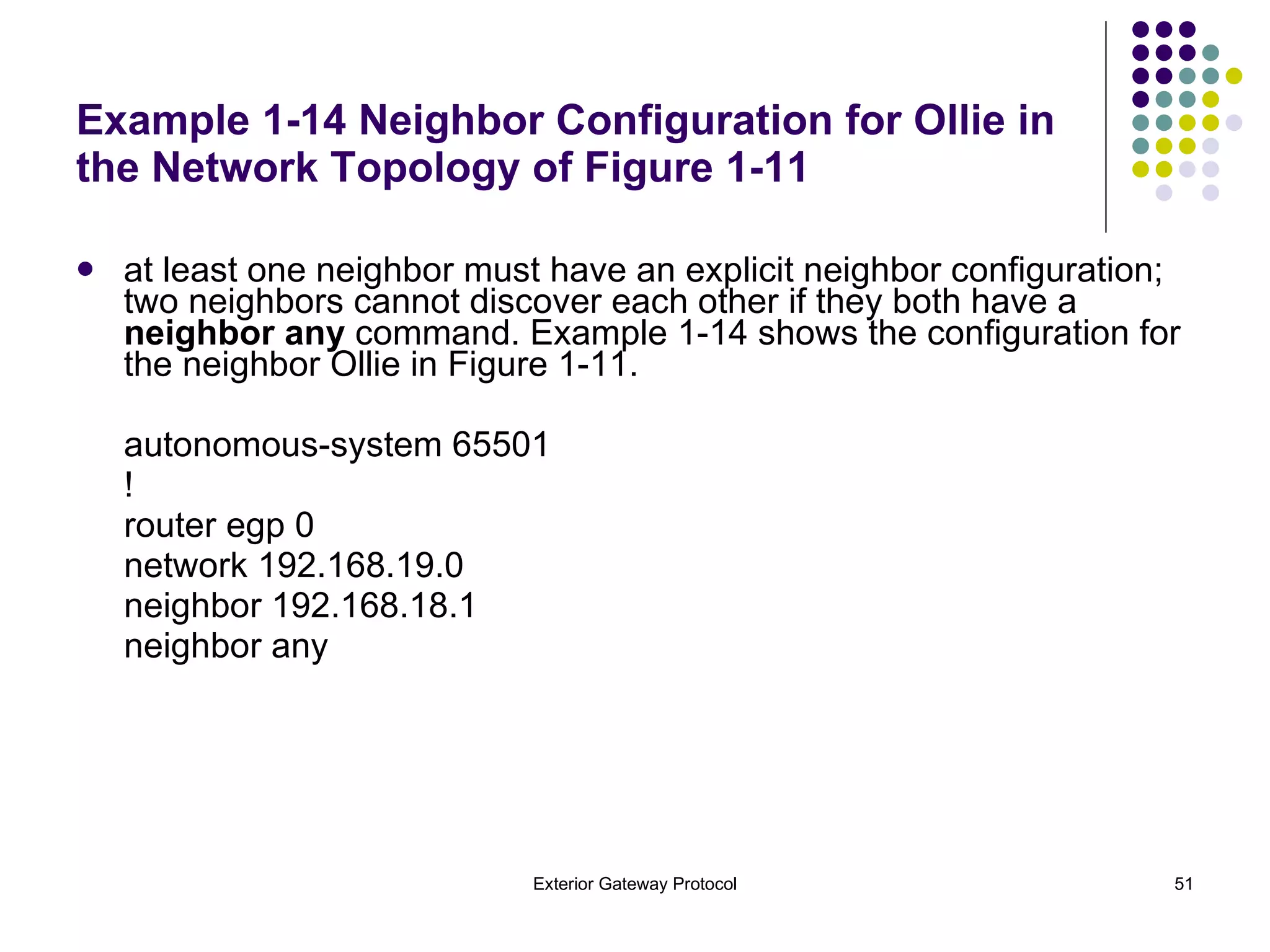 Example 1-14 Neighbor Configuration for Ollie in the Network Topology of Figure 1-11 at least one neighbor must have an explicit neighbor configuration; two neighbors cannot discover each other if they both have a  neighbor any  command. Example 1-14 shows the configuration for the neighbor Ollie in Figure 1-11. autonomous-system 65501 ! router egp 0 network 192.168.19.0 neighbor 192.168.18.1 neighbor any 