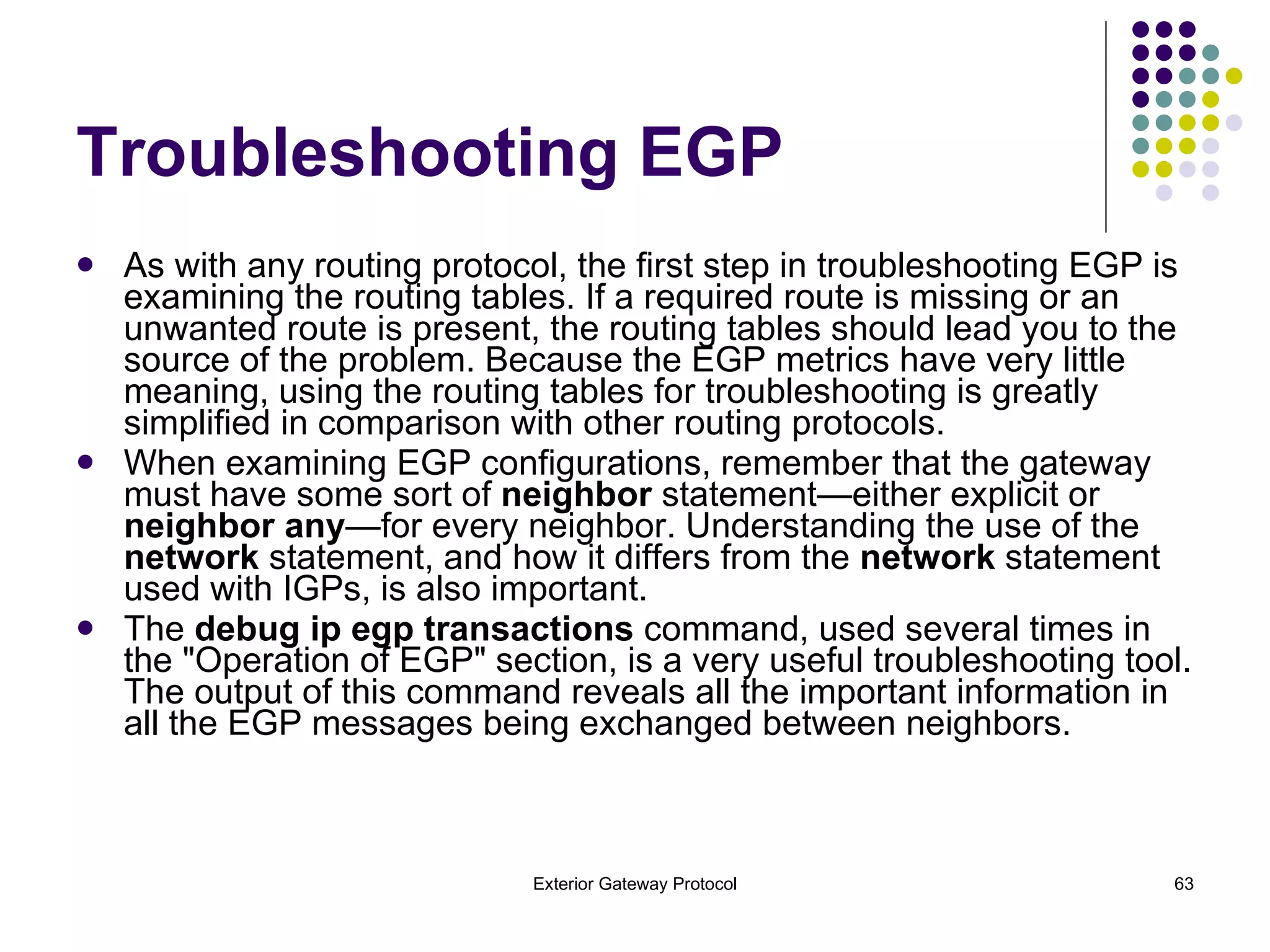 Troubleshooting EGP As with any routing protocol, the first step in troubleshooting EGP is examining the routing tables. If a required route is missing or an unwanted route is present, the routing tables should lead you to the source of the problem. Because the EGP metrics have very little meaning, using the routing tables for troubleshooting is greatly simplified in comparison with other routing protocols. When examining EGP configurations, remember that the gateway must have some sort of  neighbor  statement—either explicit or  neighbor any —for every neighbor. Understanding the use of the  network  statement, and how it differs from the  network  statement used with IGPs, is also important. The  debug ip egp transactions  command, used several times in the "Operation of EGP" section, is a very useful troubleshooting tool. The output of this command reveals all the important information in all the EGP messages being exchanged between neighbors. 