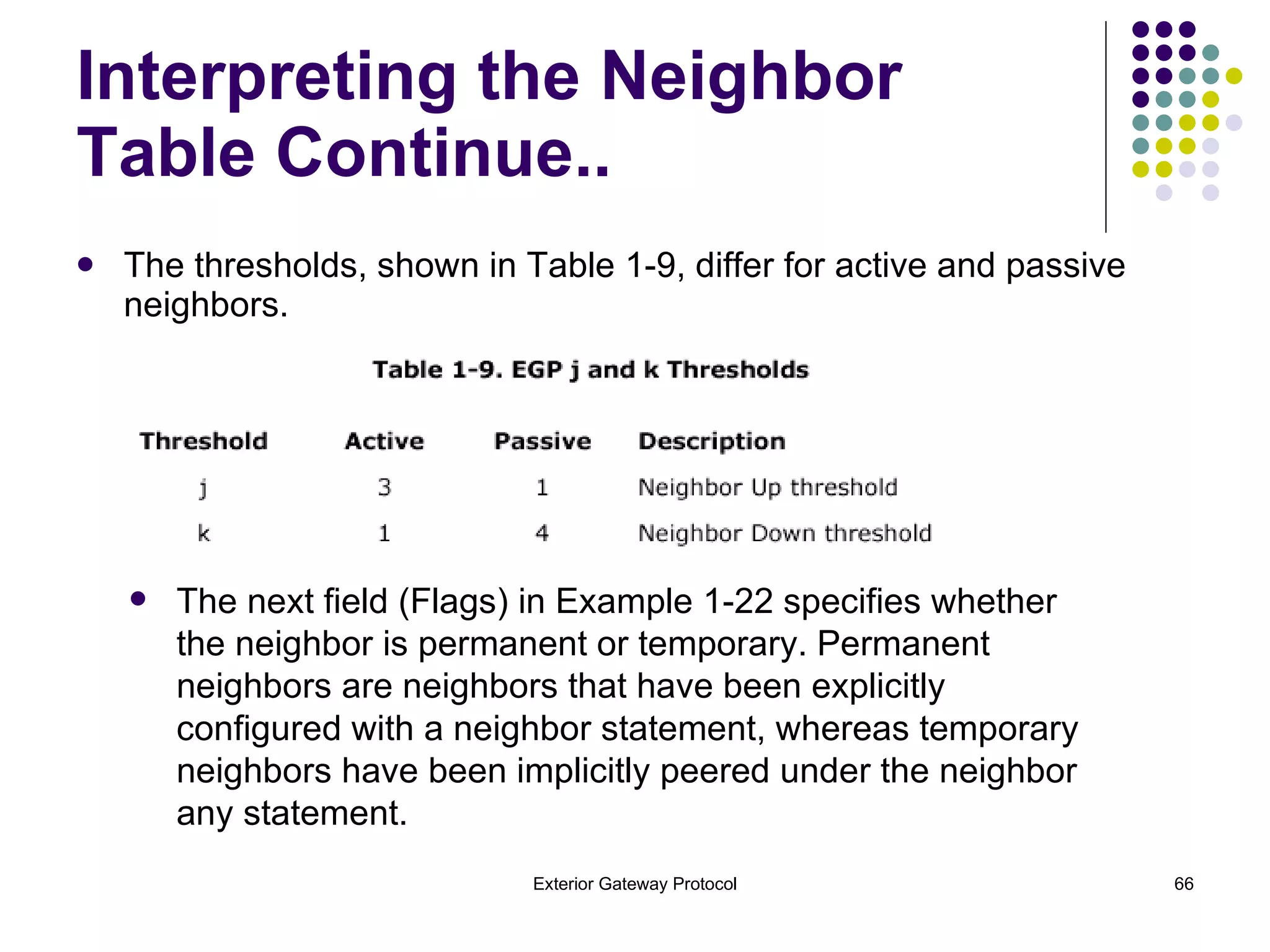 The thresholds, shown in Table 1-9, differ for active and passive neighbors. Interpreting the Neighbor Table Continue.. The next field (Flags) in Example 1-22 specifies whether the neighbor is permanent or temporary. Permanent neighbors are neighbors that have been explicitly configured with a neighbor statement, whereas temporary neighbors have been implicitly peered under the neighbor any statement. 