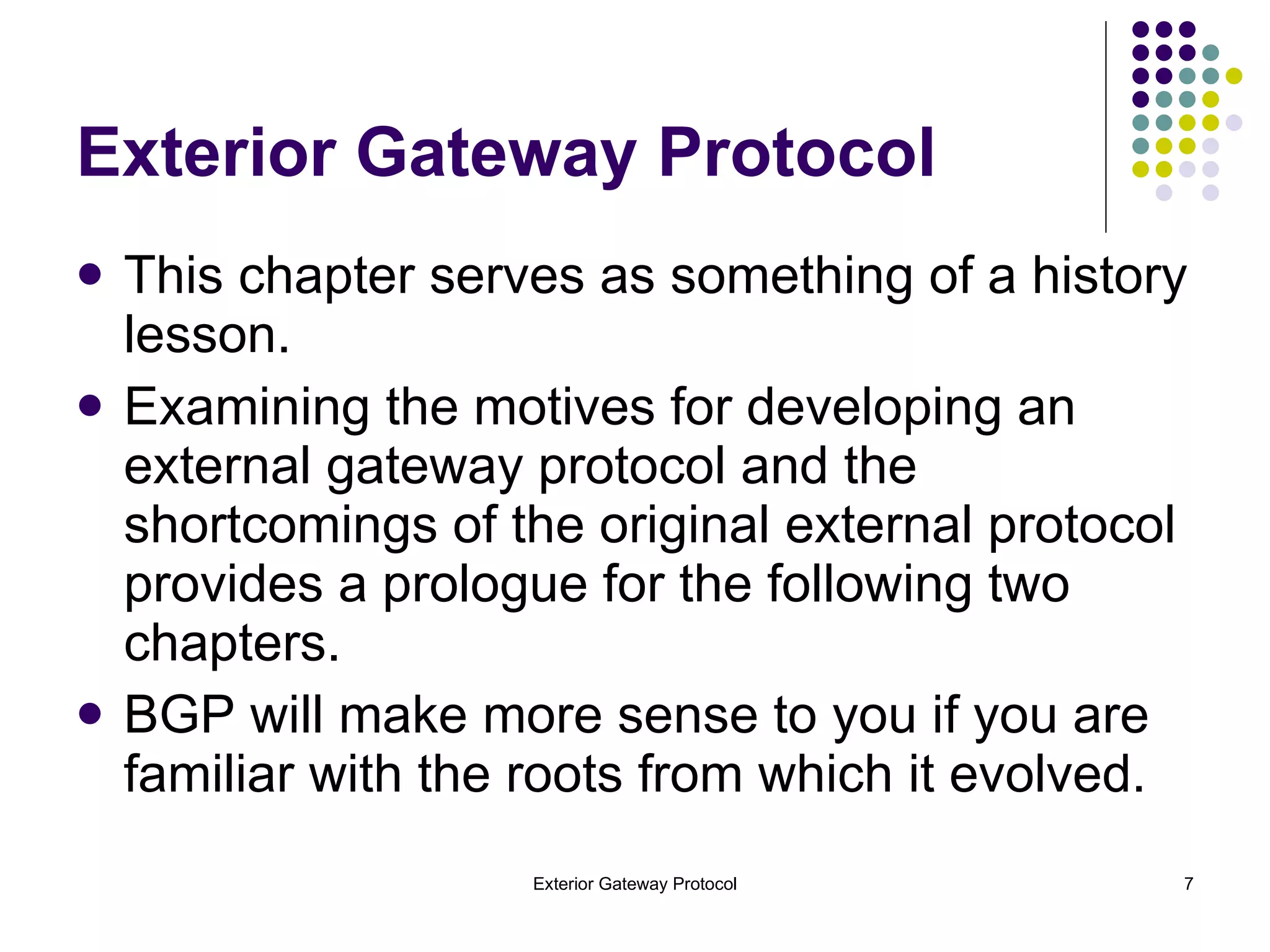 Exterior Gateway Protocol This chapter serves as something of a history lesson.  Examining the motives for developing an external gateway protocol and the shortcomings of the original external protocol provides a prologue for the following two chapters. BGP will make more sense to you if you are familiar with the roots from which it evolved. 