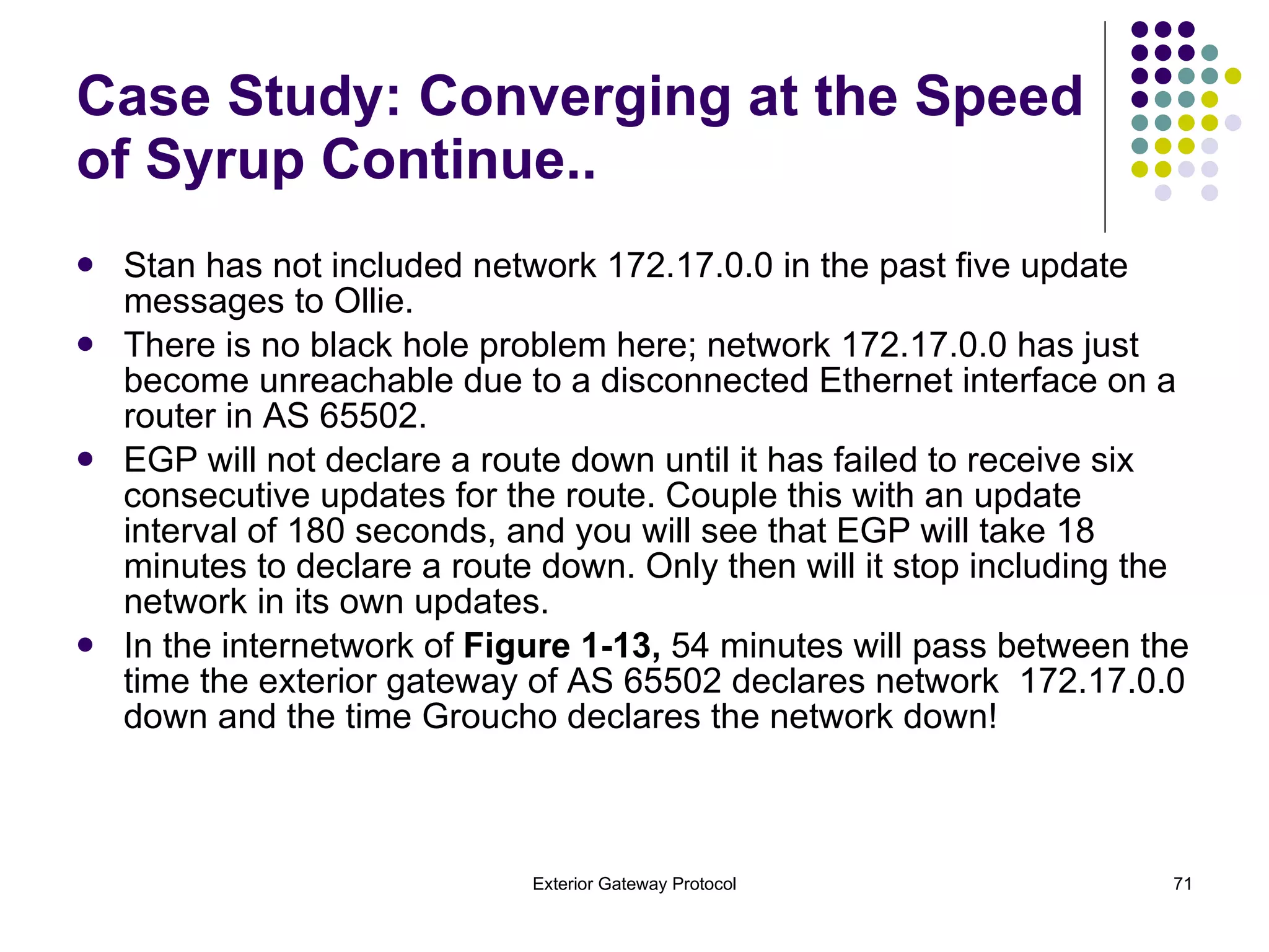 Stan has not included network 172.17.0.0 in the past five update messages to Ollie.  There is no black hole problem here; network 172.17.0.0 has just become unreachable due to a disconnected Ethernet interface on a router in AS 65502.  EGP will not declare a route down until it has failed to receive six consecutive updates for the route. Couple this with an update interval of 180 seconds, and you will see that EGP will take 18 minutes to declare a route down. Only then will it stop including the network in its own updates.  In the internetwork of  Figure 1-13,  54 minutes will pass between the time the exterior gateway of AS 65502 declares network  172.17.0.0 down and the time Groucho declares the network down! Case Study: Converging at the Speed of Syrup Continue..  