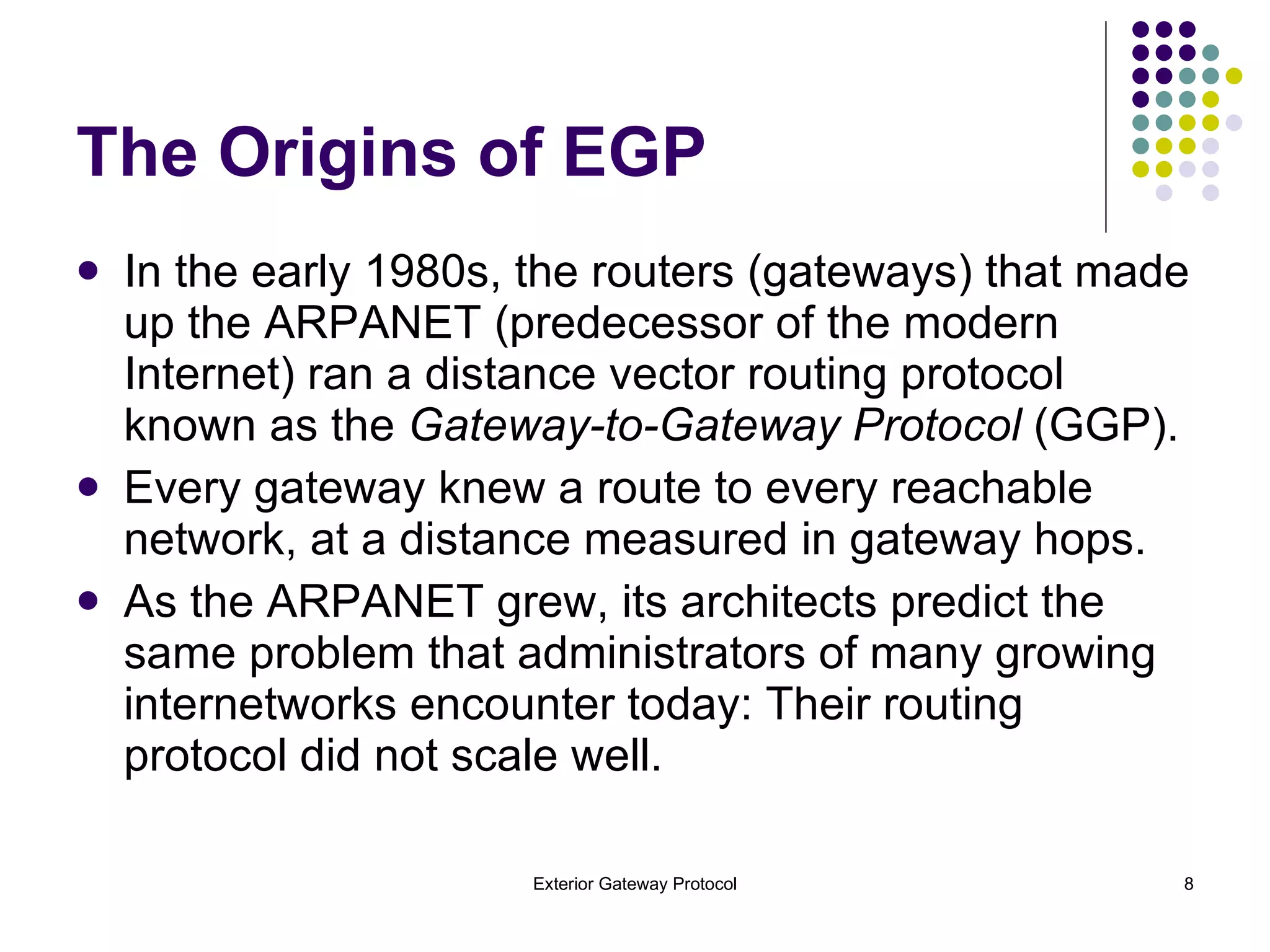 The Origins of EGP In the early 1980s, the routers (gateways) that made up the ARPANET (predecessor of the modern Internet) ran a distance vector routing protocol known as the  Gateway-to-Gateway Protocol  (GGP). Every gateway knew a route to every reachable network, at a distance measured in gateway hops. As the ARPANET grew, its architects predict the same problem that administrators of many growing internetworks encounter today: Their routing protocol did not scale well. 