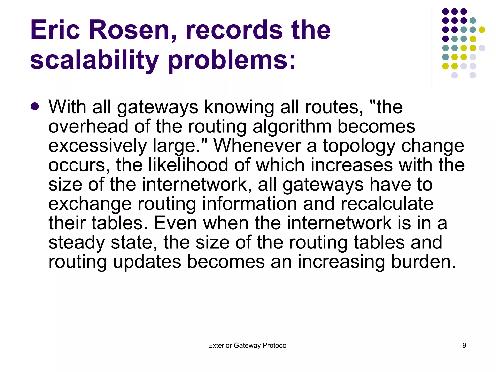 Eric Rosen, records the scalability problems: With all gateways knowing all routes, "the overhead of the routing algorithm becomes excessively large." Whenever a topology change occurs, the likelihood of which increases with the size of the internetwork, all gateways have to exchange routing information and recalculate their tables. Even when the internetwork is in a steady state, the size of the routing tables and routing updates becomes an increasing burden. 