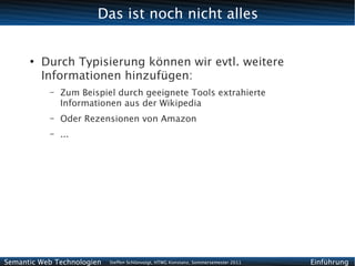 Das ist noch nicht alles


      ●
          Durch Typisierung können wir evtl. weitere
          Informationen hinzufügen:
           –   Zum Beispiel durch geeignete Tools extrahierte
               Informationen aus der Wikipedia
           –   Oder Rezensionen von Amazon
           –   ...




Semantic Web Technologien   Steffen Schlönvoigt, HTWG Konstanz, Sommersemester 2011   Einführung
 