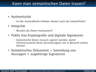 Kann man semantischen Daten trauen?
          ●




      ●
          Authentizität
              –   Ist der mutmaßliche Urheber (Autor) auch der tatsächliche?
      ●
          Integrität
              –   Wurden die Daten manipuliert?
      ●
          Public Key Kryptografie und digitale Signaturen
              –   Semantische Daten müssen signiert werden, damit
                  Inferenzsysteme deren Zuverlässigkeit mit in Betracht ziehen
                  können
      ●
          Semantisches Dokument = Sammlung von
          Aussagen + zugehörige Signaturen




Semantic Web Technologien    Steffen Schlönvoigt, HTWG Konstanz, Sommersemester 2011   Einführung
 