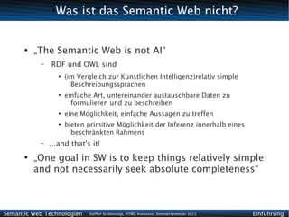 ●
                 Was ist das Semantic Web nicht?


      ●
          „The Semantic Web is not AI“
           –   RDF und OWL sind
                   ●
                       (im Vergleich zur Künstlichen Intelligenz)relativ simple
                         Beschreibungssprachen
                   ●
                       einfache Art, untereinander austauschbare Daten zu
                         formulieren und zu beschreiben
                   ●
                       eine Möglichkeit, einfache Aussagen zu treffen
                   ●
                       bieten primitive Möglichkeit der Inferenz innerhalb eines
                         beschränkten Rahmens
           –   ...and that's it!
      ●
          „One goal in SW is to keep things relatively simple
          and not necessarily seek absolute completeness“



Semantic Web Technologien     Steffen Schlönvoigt, HTWG Konstanz, Sommersemester 2011   Einführung
 