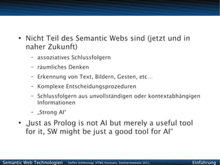 ●
          Nicht Teil des Semantic Webs sind (jetzt und in
          naher Zukunft)
           –   assoziatives Schlussfolgern
           –   räumliches Denken
           –   Erkennung von Text, Bildern, Gesten, etc…
           –   Komplexe Entscheidungsprozeduren
           –   Schlussfolgern aus unvollständigen oder kontextabhängigen
               Informationen
           –   „Strong AI“
      ●
          „Just as Prolog is not AI but merely a useful tool
          for it, SW might be just a good tool for AI“



Semantic Web Technologien    Steffen Schlönvoigt, HTWG Konstanz, Sommersemester 2011   Einführung
 