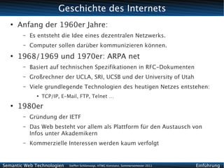 Geschichte des Internets
   ●
       Anfang der 1960er Jahre:
        –   Es entsteht die Idee eines dezentralen Netzwerks.
        –   Computer sollen darüber kommunizieren können.
   ●
       1968/1969 und 1970er: ARPA net
        –   Basiert auf technischen Spezifikationen in RFC-Dokumenten
        –   Großrechner der UCLA, SRI, UCSB und der University of Utah
        –   Viele grundlegende Technologien des heutigen Netzes entstehen:
              ●
                  TCP/IP, E-Mail, FTP, Telnet …
   ●
       1980er
        –   Gründung der IETF
        –   Das Web besteht vor allem als Plattform für den Austausch von
            Infos unter Akademikern
        –   Kommerzielle Interessen werden kaum verfolgt


Semantic Web Technologien    Steffen Schlönvoigt, HTWG Konstanz, Sommersemester 2011   Einführung
 