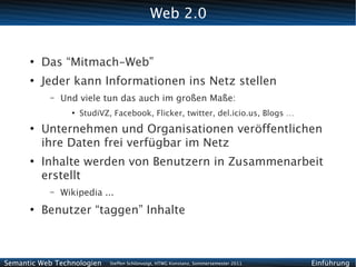 Web 2.0


      ●
          Das “Mitmach-Web”
      ●
          Jeder kann Informationen ins Netz stellen
           –   Und viele tun das auch im großen Maße:
                 ●
                     StudiVZ, Facebook, Flicker, twitter, del.icio.us, Blogs …
      ●
          Unternehmen und Organisationen veröffentlichen
          ihre Daten frei verfügbar im Netz
      ●
          Inhalte werden von Benutzern in Zusammenarbeit
          erstellt
           –   Wikipedia ...
      ●
          Benutzer “taggen” Inhalte



Semantic Web Technologien    Steffen Schlönvoigt, HTWG Konstanz, Sommersemester 2011   Einführung
 