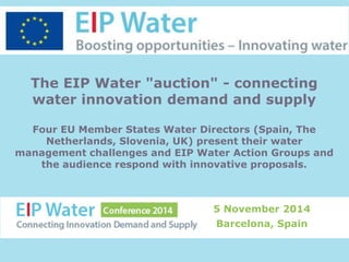 The EIP Water "auction" - connecting 
water innovation demand and supply 
Four EU Member States Water Directors (Spain, The 
Netherlands, Slovenia, UK) present their water 
management challenges and EIP Water Action Groups and 
the audience respond with innovative proposals. 
5 November 2014 
Barcelona, Spain 
 