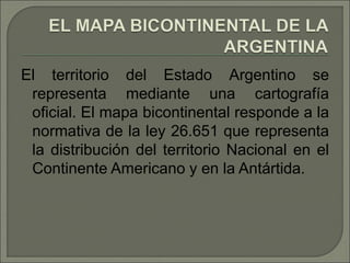 El territorio del Estado Argentino se
representa mediante una cartografía
oficial. El mapa bicontinental responde a la
normativa de la ley 26.651 que representa
la distribución del territorio Nacional en el
Continente Americano y en la Antártida.
 