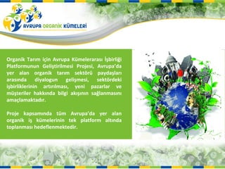 Organik Tarım için Avrupa Kümelerarası İşbirliği
Platformunun Geliştirilmesi Projesi, Avrupa’da
yer alan organik tarım sektörü paydaşları
arasında diyalogun gelişmesi, sektördeki
işbirliklerinin artırılması, yeni pazarlar ve
müşteriler hakkında bilgi akışının sağlanmasını
amaçlamaktadır.

Proje kapsamında tüm Avrupa’da yer alan
organik iş kümelerinin tek platform altında
toplanması hedeflenmektedir.
 