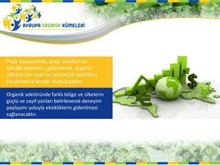 Proje kapsamında, proje ortakları bir
işbirliği platformu geliştirecek, organik
sektörü için ticari ve teknolojik işbirlikleri
kurulmasına altyapı oluşturacaktır.

Organik sektöründe farklı bölge ve ülkelerin
güçlü ve zayıf yanları belirlenerek deneyim
paylaşımı yoluyla eksikliklerin giderilmesi
sağlanacaktır.
 