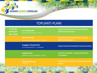TOPLANTI PLANI
2. Oturum                                             Organik Ürünler Pazarlanmasında Doğrudan
              Eric Charpentier
Moderatör                                             Tüketiciye Erişim Başarısı
              Pause Fruitée Company -Fransa
Ekin Taskin
              Barbara Rische                          Doğrudan Satışta Tüketici Bölümlendirme ve
              VG Verbrauchergemeinschaft - Almanya    Fiyatlandırma Başarısı


              Evaggelos Chatzivaritis
                                                      Organik Ürünlerde Ambalaj Bir Sosyal Sorumluluk
              A.O.A Chatzivaritis S.A.- Yunanistan



              Nebahat Kılıç                           Çocuklar için Organik – Sosyal Sorumluluktan
              TARGEV ve Bornova Belediyesi- Türkiye   Ticari Başarısı


              Elisabeth Rueegg                        Organik Tarım için Eğitim ve Danışmanlık Altyapısı
              FIBL&ETO                                Başarısı
 