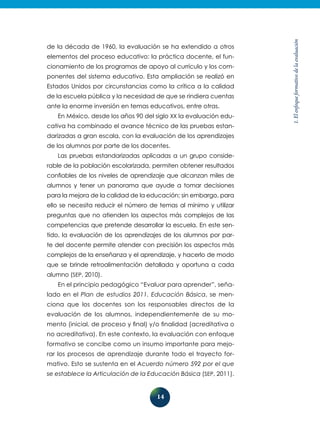 14
1.Elenfoqueformativodelaevaluación
de la década de 1960, la evaluación se ha extendido a otros
elementos del proceso educativo: la práctica docente, el fun-
cionamiento de los programas de apoyo al currículo y los com-
ponentes del sistema educativo. Esta ampliación se realizó en
Estados Unidos por circunstancias como la crítica a la calidad
de la escuela pública y la necesidad de que se rindiera cuentas
ante la enorme inversión en temas educativos, entre otras.
En México, desde los años 90 del siglo XX la evaluación edu-
cativa ha combinado el avance técnico de las pruebas estan-
darizadas a gran escala, con la evaluación de los aprendizajes
de los alumnos por parte de los docentes.
Las pruebas estandarizadas aplicadas a un grupo conside-
rable de la población escolarizada, permiten obtener resultados
confiables de los niveles de aprendizaje que alcanzan miles de
alumnos y tener un panorama que ayude a tomar decisiones
para la mejora de la calidad de la educación; sin embargo, para
ello se necesita reducir el número de temas al mínimo y utilizar
preguntas que no atienden los aspectos más complejos de las
competencias que pretende desarrollar la escuela. En este sen-
tido, la evaluación de los aprendizajes de los alumnos por par-
te del docente permite atender con precisión los aspectos más
complejos de la enseñanza y el aprendizaje, y hacerlo de modo
que se brinde retroalimentación detallada y oportuna a cada
alumno (SEP, 2010).
En el principio pedagógico “Evaluar para aprender”, seña­
lado en el Plan de estudios 2011. Educación Básica, se men-
ciona que los docentes son los responsables directos de la
evaluación de los alumnos, independientemente de su mo-
mento (inicial, de proceso y final) y/o finalidad (acreditativa o
no acreditativa). En este contexto, la evaluación con enfoque
formativo se concibe como un insumo importante para mejo-
rar los procesos de aprendizaje durante todo el trayecto for-
mativo. Esto se sustenta en el Acuerdo número 592 por el que
se establece la Articulación de la Educación Básica (SEP, 2011).
 