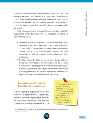 20
1.Elenfoqueformativodelaevaluación
titutiva de la enseñanza y del aprendizaje” (SEP, 2011:22). Este
enfoque formativo enriquece las aportaciones de la evalua-
ción educativa al indicar que el centro de la evaluación son los
aprendizajes y no los alumnos, esto es, se evalúa el desempeño
y no la persona; con ello, la evaluación deja de ser una medida
de sanción.
En la comprensión del enfoque formativo de la evaluación
que plantea el Plan de estudios 2011, es necesario considerar los
siguientes aspectos:
•	Que en la práctica se tiende a confundir con cierta facili-
dad conceptos como medición, calificación, estimación
o acreditación. Sin embargo, existen diferencias episte-
mológicas o de origen y metodológicas que es importan-
te atender para clarificar su uso dentro del proceso de la
evaluación.
•	Que la evaluación, al ser un proceso que busca informa-
ción para tomar decisiones, demanda el uso de técnicas
e instrumentos para recolectar información de corte cua-
litativo y cuantitativo con objeto de obtener evidencias
y dar seguimiento a los aprendizajes de los alumnos a lo
largo de su formación en la Educación Básica.
La medición en el contexto
formativo de la evaluación
Se define como la asignación de un valor
numérico a conocimientos, habilidades,
valores o actitudes, logrados por los alum-
nos durante un periodo de corte, particu­
lar­mente en primaria y secundaria.1
A partir
1
En preescolar no se usa la medición. No se mide a las personas en sí mismas, sino en términos del
nivel de su desempeño.
Para conocer acerca
de las técnicas y
los instrumentos de
evaluación, consultar
el cuadernillo 4, Las
estrategias y los
instrumentos de
evaluación desde el
enfoque formativo.
 