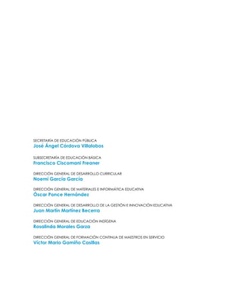 Secretaría de Educación Pública
José Ángel Córdova Villalobos
Subsecretaría de Educación Básica
Francisco Ciscomani Freaner
Dirección General de Desarrollo Curricular
Noemí García García
Dirección General de Materiales e informática educativa
Óscar Ponce Hernández
Dirección General de Desarrollo de la Gestión e Innovación Educativa
Juan Martín Martínez Becerra
Dirección General de Educación Indígena
Rosalinda Morales Garza
Dirección General de Formación Continua de Maestros en Servicio
Víctor Mario Gamiño Casillas
 