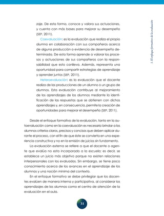 31
1.Elenfoqueformativodelaevaluación
zaje. De esta forma, conoce y valora sus actuaciones,
y cuenta con más bases para mejorar su desempeño
(SEP, 2011).
Coevaluación: es la evaluación que realiza el propio
alumno en colaboración con sus compañeros acerca
de alguna producción o evidencia de desempeño de-
terminada. De esta forma aprende a valorar los proce-
sos y actuaciones de sus compañeros con la respon-
sabilidad que esto conlleva. Además, representa una
oportunidad para compartir estrategias de aprendizaje
y aprender juntos (SEP, 2011).
Heteroevaluación: es la evaluación que el docente
realiza de las producciones de un alumno o un grupo de
alumnos. Esta evaluación contribuye al mejoramiento
de los aprendizajes de los alumnos mediante la identi-
ficación de las respuestas que se obtienen con dichos
aprendizajes y, en consecuencia, permite la creación de
oportunidades para mejorar el desempeño (SEP, 2011).
Desde el enfoque formativo de la evaluación, tanto en la au-
toevaluación como en la coevaluación es necesario brindar a los
alumnos criterios claros, precisos y concisos que deben aplicar du-
rante el proceso, con el fin de que éste se convierta en una expe-
riencia constructiva y no en la emisión de juicios sin fundamento.
La evaluación externa se refiere a que el docente o agen-
te que evalúa no esta incorporado a la escuela; es decir, se
establece un juicio más objetivo porque no existen relaciones
interpersonales con los evaluados. Sin embargo, se tiene poco
conocimiento acerca de los avances en el aprendizaje de los
alumnos y una noción mínima del contexto.
En el enfoque formativo se debe privilegiar que los docen-
tes evalúen de manera interna y participativa, al considerar los
aprendizajes de los alumnos como el centro de atención de la
evaluación en el aula.
 