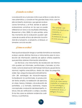32
1.Elenfoqueformativodelaevaluación
¿Cuándo se evalúa?
La evaluación es un proceso cíclico que se lleva a cabo de ma-
nera sistemática, y consiste en tres grandes fases: inicio, que im-
plica el diseño; el proceso, que genera evalua-
ciones formativas, y el final, donde se aplican
evaluaciones sumativas en las que se puede
reflexionar en torno a los resultados (Nirenberg,
Brawerman y Ruiz, 2003). En este sentido, estos
tres momentos de la evaluación pueden apli-
carse de acuerdo al foco de atención: la activi-
dad de un proyecto, un proyecto, un bloque, un
bimestre o el ciclo escolar.
¿Cómo se evalúa?
Para que la evaluación tenga un sentido formativo es necesario
evaluar usando distintas técnicas e instrumentos para la reco-
lección de información; además de aplicar criterios explícitos
que permitan obtener información sistemática.
Las técnicas y los instrumentos de recolección de informa-
ción pueden ser informales, semiformales y formales: a) infor-
males, como la observación del trabajo individual y grupal de los
alumnos: registros anecdóticos, diarios de clase; las preguntas
orales tipo pregunta-respuesta-retroalimenta­
ción (IRF, estrategias de iniciación-respues-
ta-feedback); b) semiformales, la producción
de textos amplios, la realización de ejercicios
en clase, tareas y trabajos, y la evaluación de
portafolios, y c) formales, exámenes, mapas
conceptuales, evaluación del desempeño, rú-
bricas, lista de verificación o cotejo y escalas.
En los tres casos se obtienen evidencias cuali-
tativas y cuantitativas.
Para aprender más
acerca de planificación
consultar el
cuadernillo 2,
La evaluación durante
el ciclo escolar.
Para aprender más
acerca de cómo evaluar
consultar el cuadernillo
4, Las estrategias y
los instrumentos de
la evaluación desde el
enfoque formativo.
 