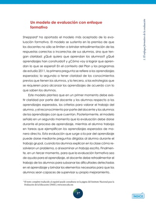 37
1.Elenfoqueformativodelaevaluación
Un modelo de evaluación con enfoque
formativo
Sheppard4
ha aportado el modelo más aceptado de la eva-
luación formativa. El modelo se sustenta en la premisa de que
los docentes no sólo se limiten a brindar retroalimentación de las
respuestas correctas o incorrectas de sus alumnos, sino que ten-
gan claridad: ¿Qué quiero que aprendan los alumnos? ¿Qué
aprendizajes han construido? y ¿Cómo voy a lograr que apren-
dan lo que se espera? En el contexto del Plan y los programas
de estudio 2011, la primera pregunta se refiere a los aprendizajes
esperados; la segunda a tener claridad de los conocimientos
previos que tienen los alumnos, y la tercera, a las estrategias que
se requieren para alcanzar los aprendizajes de acuerdo con lo
que saben los alumnos.
Este modelo plantea que en un primer momento debe exis-
tir claridad por parte del docente y los alumnos respecto a los
aprendizajes esperados, los criterios para valorar el trabajo del
alumno, y el reconocimiento por parte del docente y los alumnos
de los aprendizajes con que cuentan. Posteriormente, el modelo
señala en un segundo momento que la evaluación debe darse
durante el proceso de aprendizaje, mientras el alumno trabaja
en tareas que ejemplifican los aprendizajes esperados de ma-
nera directa. Esta evaluación que surge a la par del aprendizaje
puede darse mediante preguntas dirigidas al alumno durante el
trabajo grupal, cuando los alumnos explican en la clase cómo re-
solvieron un problema, o al examinar un trabajo escrito. Finalmen-
te, en un tercer momento, para que la evaluación formativa sea
de ayuda para el aprendizaje, el docente debe retroalimentar el
trabajo de los alumnos para subsanar las dificultades detectadas
en el aprendizaje y brindar los elementos necesarios para que los
alumnos sean capaces de supervisar su propio mejoramiento.
4
El texto completo traducido al español puede consultarse en la página del Instituto Nacional para la
Evaluación de la Educación (INEE), www.inee.edu.mx
 