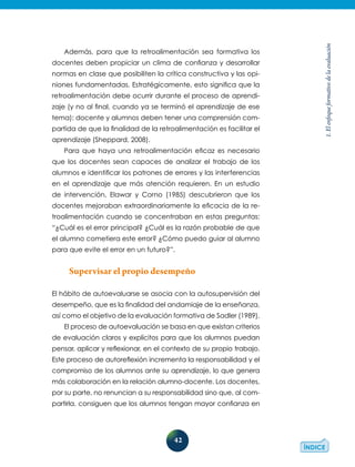 42
1.Elenfoqueformativodelaevaluación
Además, para que la retroalimentación sea formativa los
docentes deben propiciar un clima de confianza y desarrollar
normas en clase que posibiliten la crítica constructiva y las opi-
niones fundamentadas. Estratégicamente, esto significa que la
retroalimentación debe ocurrir durante el proceso de aprendi-
zaje (y no al final, cuando ya se terminó el aprendizaje de ese
tema): docente y alumnos deben tener una comprensión com-
partida de que la finalidad de la retroalimentación es facilitar el
aprendizaje (Sheppard, 2008).
Para que haya una retroalimentación eficaz es necesario
que los docentes sean capaces de analizar el trabajo de los
alumnos e identificar los patrones de errores y las interferencias
en el aprendizaje que más atención requieren. En un estudio
de intervención, Elawar y Corno (1985) descubrieron que los
docentes mejoraban extraordinariamente la eficacia de la re-
troalimentación cuando se concentraban en estas preguntas:
“¿Cuál es el error principal? ¿Cuál es la razón probable de que
el alumno cometiera este error? ¿Cómo puedo guiar al alumno
para que evite el error en un futuro?”.
Supervisar el propio desempeño
El hábito de autoevaluarse se asocia con la autosupervisión del
desempeño, que es la finalidad del andamiaje de la enseñanza,
así como el objetivo de la evaluación formativa de Sadler (1989).
El proceso de autoevaluación se basa en que existan criterios
de evaluación claros y explícitos para que los alumnos puedan
pensar, aplicar y reflexionar, en el contexto de su propio trabajo.
Este proceso de autoreflexión incrementa la responsabilidad y el
compromiso de los alumnos ante su aprendizaje, lo que genera
más colaboración en la relación alumno-docente. Los docentes,
por su parte, no renuncian a su responsabilidad sino que, al com-
partirla, consiguen que los alumnos tengan mayor confianza en
 
