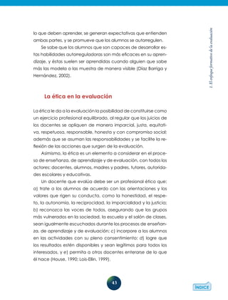 43
1.Elenfoqueformativodelaevaluación
lo que deben aprender, se generan expectativas que entienden
ambas partes, y se promueve que los alumnos se autorregulen.
Se sabe que los alumnos que son capaces de desarrollar es-
tas habilidades autorreguladoras son más eficaces en su apren-
dizaje, y éstas suelen ser aprendidas cuando alguien que sabe
más las modela o las muestra de manera visible (Díaz Barriga y
Hernández, 2002).
La ética en la evaluación
La ética le da a la evaluación la posibilidad de constituirse como
un ejercicio profesional equilibrado, al regular que los juicios de
los docentes se apliquen de manera imparcial, justa, equitati-
va, respetuosa, responsable, honesta y con compromiso social;
además que se asuman las responsabilidades y se facilite la re-
flexión de las acciones que surgen de la evaluación.
Asimismo, la ética es un elemento a considerar en el proce-
so de enseñanza, de aprendizaje y de evaluación, con todos los
actores: docentes, alumnos, madres y padres, tutores, autorida-
des escolares y educativas.
Un docente que evalúa debe ser un profesional ético que:
a) trate a los alumnos de acuerdo con las orientaciones y los
valores que rigen su conducta, como la honestidad, el respe-
to, la autonomía, la reciprocidad, la imparcialidad y la justicia;
b) reconozca las voces de todos, asegurando que los grupos
más vulnerados en la sociedad, la escuela y el salón de clases,
sean igualmente escuchados durante los procesos de enseñan-
za, de aprendizaje y de evaluación; c) incorpore a los alumnos
en las actividades con su pleno consentimiento; d) logre que
los resultados estén disponibles y sean legítimos para todos los
interesados, y e) permita a otros docentes enterarse de lo que
él hace (House, 1990; Lois-Ellin, 1999).
 