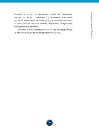 45
1.Elenfoqueformativodelaevaluación
beneficia el proceso de aprendizaje; la evaluación debe consi-
derarse una medida conveniente para establecer criterios cen-
trados en mejorar el aprendizaje, que garanticen el derecho a
la educación de todos los alumnos, respetando su dignidad y
protegiendo sus derechos.
En suma, el tener siempre presente los tres ámbitos permitirá
al docente evaluar de manera profesional y ética.
 
