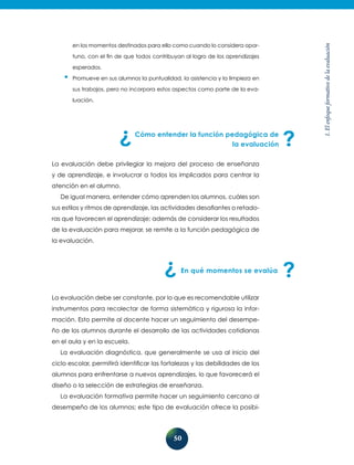 50
1.Elenfoqueformativodelaevaluación
en los momentos destinados para ello como cuando lo considera opor-
tuno, con el fin de que todos contribuyan al logro de los aprendizajes
esperados.
•	Promueve en sus alumnos la puntualidad, la asistencia y la limpieza en
sus trabajos, pero no incorpora estos aspectos como parte de la eva-
luación.
Cómo entender la función pedagógica de
la evaluación
La evaluación debe privilegiar la mejora del proceso de enseñanza
y de aprendizaje, e involucrar a todos los implicados para centrar la
atención en el alumno.
De igual manera, entender cómo aprenden los alumnos, cuáles son
sus estilos y ritmos de aprendizaje, las actividades desafiantes o retado-
ras que favorecen el aprendizaje; además de considerar los resultados
de la evaluación para mejorar, se remite a la función pedagógica de
la evaluación.
En qué momentos se evalúa
La evaluación debe ser constante, por lo que es recomendable utilizar
instrumentos para recolectar de forma sistemática y rigurosa la infor-
mación. Esto permite al docente hacer un seguimiento del desempe-
ño de los alumnos durante el desarrollo de las actividades cotidianas
en el aula y en la escuela.
La evaluación diagnóstica, que generalmente se usa al inicio del
ciclo escolar, permitirá identificar las fortalezas y las debilidades de los
alumnos para enfrentarse a nuevos aprendizajes, lo que favorecerá el
diseño o la selección de estrategias de enseñanza.
La evaluación formativa permite hacer un seguimiento cercano al
desempeño de los alumnos; este tipo de evaluación ofrece la posibi-
 