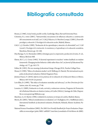 64
Bibliografía consultada
Bruner, J. (1986), Actual minds, possible worlds, Cambridge, Mass, Harvard University Press.
Colomina, R. y otros (2001), “Interactividad, mecanismos de influencia educativa y construcción
del conocimiento en el aula”, en C. Coll, J. Palacios y A. Marchesi (comps.) (2001), Desarrollo
psicológico y educación 2. Psicología de la educación escolar, Madrid, Alianza.
Coll, C. y J. Onrubia (1999), “Evaluación de los aprendizajes y atención a la diversidad”, en C. Coll
(coord.), Psicología de la instrucción: la enseñanza y el aprendizaje en la educación secundaria,
Barcelona, Horsori, pp. 141-168.
Díaz Barriga, F. y G. Hernández (2002), Estrategias para la comprensión y producción de textos, 2ª. ed.,
México, McGraw-Hill.
Elawar, M. C. y L. Corno (1985), “A factorial experiment in teachers’ written feedback on student
homework: Changing teacher behavior a little rather than a lot”, en Journal of Educational Psy-
chology, vol. 77, pp. 162-173.
Fullan, M. (1991), The new meaning of educational change, Chicago, EUA, Teacher College Press.
House, E. (1990), “Ethics of evaluation studies”, en H. Welberg y G. Haertel, The international encyclo-
pedia of educational evaluation, Oxford, Pergamon Press.
Jiménez Franco, V. (2010), Informe de las prácticas de la evaluación de la Educación Básica en México,
México, SEP/OCDE (en prensa).
Lois-Ellin, D. (1999), “The ethics of evaluation neutrality and advocacy”, en New Directions for Eva-
luation, núm. 82, verano, pp. 77-88.
Loureiro, G. (2009), Evaluación en el aula, currículo y evaluaciones externas, Programa de Promoción
de la Reforma Educativa en América Latina y el Caribe (PREAL), Santiago de Chile. Disponi-
ble en www.preal.org/Biblioteca.asp
Marchesi, A. y E. Martín (1998), Calidad de la enseñanza en tiempos de cambio, Madrid, Alianza.
Morris, M. (2003), “Ethical considerations in evaluation”, en T. Kallaghan y D. L. Stufflebeam (eds.),
International handbook of educational evaluation, Dordrecht, Holanda, Kluwer Academic Pu-
blishers.
National Science Foundation (2002), The 2002 User-Friendly Handbook for Project Evaluation. Dispo-
nible en www.nsf.gov/pubs/2002/ nsf02057/start.htm (consultado el 9 de febrero de 2008).
 