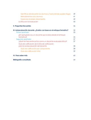Identificar dónde están los alumnos y hasta dónde pueden llegar	39
Retroalimentar a los alumnos	41
Supervisar el propio desempeño	42
La ética en la evaluación 	 43
II. Preguntas frecuentes	46
III. Autoevaluación docente. ¿Evalúo con base en el enfoque formativo?	52
Primer apartado 	55
¿En qué grado soy un docente que evalúa desde el enfoque
formativo? 	55
Segundo apartado 	57
¿Qué tan frecuente actúo como un docente-evaluador ético? 	57
Guía de calificación de la lista de verificación
para la autoevaluación del docente	 58
Guía de calificación por componente 	58
Guía de calificación total 	59
IV. Para saber más 	60
Bibliografía consultada	64
 