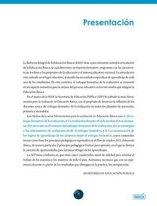 7
La Reforma Integral de la Educación Básica (RIEB) tiene como elemento central la articula­ción
de la Educación Básica, la cual determina un trayecto formativo congruente con las caracterís-
ticas, los fines y los propósitos de la educación y el sistema educativo nacional. La articulación
estácentradaenellogroeducativo,alatenderlasnecesidadesespecíficasdeaprendizajedecada
uno de los estudiantes. En este contexto, el enfoque formativo de la evaluación se convierte
en un aspecto sustantivo para la mejora del proceso educativo en los tres niveles que integran la
Educación Básica.
En el marco de la RIEB, la Secretaría de Educación Pública (SEP) ha editado la serie Herra-
mientas para la evaluación en Educación Básica, con el propósito de favorecer la reflexión de los
docentes acerca del enfoque formativo de la evaluación en todos los planteles de preescolar,
primaria y secundaria.
Los títulos de la serie Herramientas para la evaluación en Educación Básica son: 1. El en-
foqueformativodelaevaluación, 2. Laevaluaciónduranteelcicloescolar, 3. Loselemen-
tos del currículo en el contexto del enfoque formativo de la evaluación, 4. Las estrategias
y los instrumentos de evaluación desde el enfoque formativo, y 5. La comunicación de
los logros de aprendizaje de los alumnos desde el enfoque formativo, cuyos contenidos
toman como base los principios pedagógicos expresados en el Plan de estudios 2011. Educación
Básica, de manera particular el principio pedagógico Evaluar para aprender, en el que se destaca
la creación de oportunidades para favorecer el logro de los aprendizajes.
La SEP tiene confianza en que estos cinco cuadernillos serán de utilidad para orientar el
trabajo de las maestras y los maestros de todo el país. Asimismo, reconoce que con su expe-
riencia docente y a partir de los resultados que obtengan en la práctica, los enriquecerán.
SECRETARÍA DE EDUCACIÓN PÚBLICA
Presentación
 